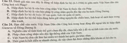 Cộng hoà với Pháp? Cầu 23. Đánh giá nào sau đây là đúng về hiệp định Sơ bộ (6-3-1946) kí giữa nước Việt Nam dân chủ
A. Hiệp định Sơ bộ là văn bản công nhận Việt Nam là thuộc địa của Pháp.
B. Hiệp định Sơ bộ là văn bản pháp lý công nhận quyền độc lập của ba nước Đông Dương
C. Hiệp định Sơ bộ đã buộc 20 vạn quân Anh rút quân về nước.
D. Hiệp định Sơ bộ thể hiện đảng luôn giữ vững nguyên tắc chiến lược, lĩnh hoạt về sách lược trong
đầu tranh.
Câu 24. Hạn chế của nước Việt Nam Dân chủ Cộng hoà trong hoạt động đổi ngoại khi kí hiệp định
Gieneva về Đông Dượng là
A. Nghiên cứu về tình hình thế giới chưa đầy đủ, chưa hiểu hết ý đồ và sự tính toán của các nước.
B. Pháp chưa công nhận nền độc lập thống nhất của Việt Nam.
C. Việt Nam bị chia cắt làm hai miền trở thành hai quốc gia khác nhau.
D. Thời gian kí kết diễn ra nhanh chóng, do vậy chưa đạt được những điều khoản có lợi cho ta.