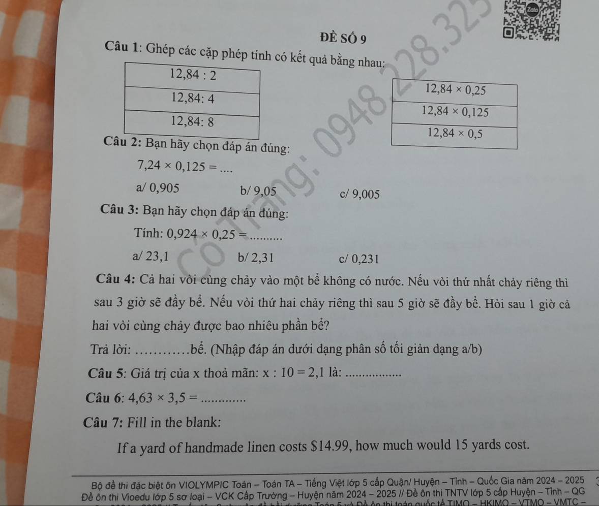 Đè Số 9
Câu 1: Ghép các cặp phép tính có kết quả bằng nhau:
Bạn hãy chọn đáp án đúng:
7,24* 0,125= _..
a/ 0,905 b/ 9,05 c/ 9,005
Câu 3: Bạn hãy chọn đáp án đúng:
Tính: 0,924* 0,25= _
a/ 23,1 b/ 2,31 c/ 0,231
Câu 4: Cả hai vòi cùng chảy vào một bể không có nước. Nếu vòi thứ nhất chảy riêng thì
sau 3 giờ sẽ đầy bể. Nếu vòi thứ hai chảy riêng thì sau 5 giờ sẽ đầy bề. Hỏi sau 1 giờ cả
hai vòi cùng chảy được bao nhiêu phần bề?
Trả lời: _bể. (Nhập đáp án dưới dạng phân số tối giản dạng a/b)
Câu 5: Giá trị của x thoả mãn: x:10=2 ,1 là:_
Câu 6: 4,63* 3,5= _
Câu 7: Fill in the blank:
If a yard of handmade linen costs $14.99, how much would 15 yards cost.
Bộ đề thi đặc biệt ôn VIOLYMPIC Toán - Toán TA - Tiếng Việt lớp 5 cấp Quận/ Huyện - Tỉnh - Quốc Gia năm 2024 - 2025
Đề ôn thị Vioedu lớp 5 sơ loại - VCK Cấp Trường - Huyện năm 2024 - 2025 // Đề ôn thị TNTV lớp 5 cấp Huyện - Tỉnh - QG
n quốc tế TIMO - HKIMO - VTMO - VMTC -