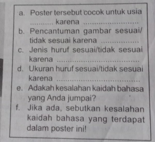 Poster tersebut cocok untuk usia 
_karena_ 
b. Pencantuman gambar sesuai/ 
tidak sesuai karena_ 
c. Jenis huruf sesuai/tidak sesuai 
karena_ 
d. Ukuran huruf sesuai/tidak sesuai 
karena_ 
e. Adakah kesalahan kaidah bahasa 
yang Anda jumpai? 
f. Jika ada, sebutkan kesalahan 
kaidah bahasa yang terdapat 
dalam poster ini!