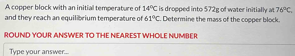 A copper block with an initial temperature of 14°C is dropped into 572g of water initially at 76°C, 
and they reach an equilibrium temperature of 61°C. Determine the mass of the copper block. 
ROUND YOUR ANSWER TO THE NEAREST WHOLE NUMBER 
Type your answer...