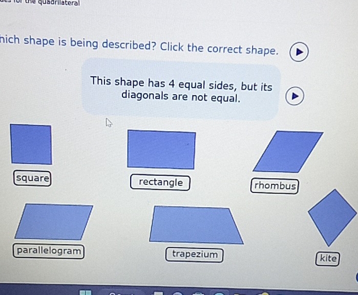 for the quadrilateral 
hich shape is being described? Click the correct shape.
This shape has 4 equal sides, but its
diagonals are not equal.
square rectangle rhombus
parallelogram trapezium
kite