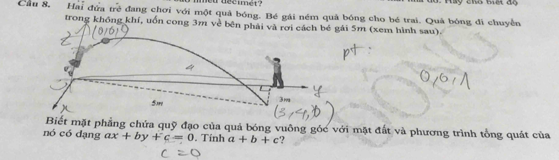 neu décimét? đ6. Hay cho biết độ
Câu 8. Hai đứa trẻ đang chơi với một quả bóng. Bé gái ném quả bóng cho bé trai. Quả bóng di chuyển
trong không khí, uốn cong 3m về bên phải và rơi cách bé gái 5m (xem hình sau).
Biết mặt phẳng chứa quỹ đạo của quả bóng vuông góc với mặt đất và phương trình tổng quát của
nó có đạng ax+by+c=0. Tính a+b+c 2