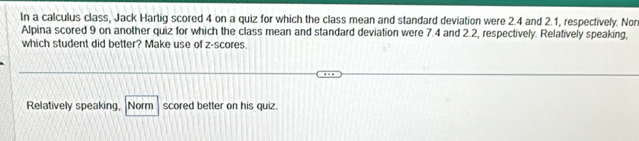 In a calculus class, Jack Hartig scored 4 on a quiz for which the class mean and standard deviation were 2.4 and 2.1, respectively. Nor 
Alpina scored 9 on another quiz for which the class mean and standard deviation were 7.4 and 2.2, respectively. Relatively speaking, 
which student did better? Make use of z-scores. 
Relatively speaking, Norm scored better on his quiz.