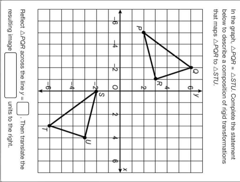 In the graph, △ PQR≌ △ STU. Complete the statement 
below to describe a composition of rigid transformations 
that maps △ PQR to △ STU. 
Reflect △ PQR across the line y=□. Then translate the 
resulting image □ units to the right.