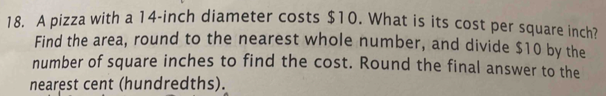 A pizza with a 14-inch diameter costs $10. What is its cost per square inch? 
Find the area, round to the nearest whole number, and divide $10 by the 
number of square inches to find the cost. Round the final answer to the 
nearest cent (hundredths).