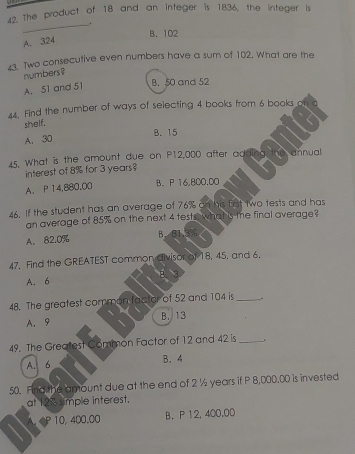 The product of 18 and an integer is 1836, the integer is
_.
B. 102
A. 324
43. Two consecutive even numbers have a sum of 102. What are the
numbers?
A. 51 and 51 B. 50 and 52
44. Find the number of ways of selecting 4 books from 6 books. on
shelf.
A. 30 B. 15
45. What is the amount due on P12,000 after adding the annual
interest of 8% for 3 years?
A. P 14,880.00 B. P 16.800.00
46. If the student has an average of 76% an his frst two tests and has
an average of 85% on the next 4 tests what is te final average?
A. 82.0% B、 B1.3%
47. Find the GREATEST common divisor of 18, 45, and 6.
A. 6 B、 3
48. The greatest common factor of 52 and 104 is _.
A. 9 B. 13
49. The Greatest Common Factor of 12 and 42 is_
A. 6 B. 4
50. Find the amount due at the end of 2 ½ years if P 8,000,00 is invested
at 12% simple interest.
A. 10, 400.00 B. P 12, 400.00