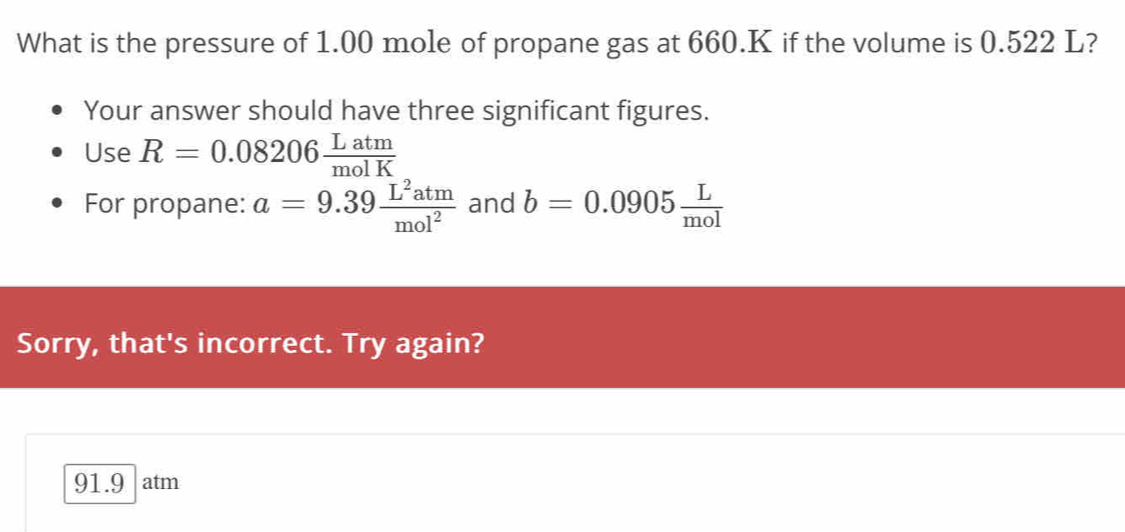 What is the pressure of 1.00 mole of propane gas at 660.K if the volume is 0.522 L? 
Your answer should have three significant figures. 
Use R=0.08206 Latm/molK 
For propane: a=9.39 L^2atm/mol^2  and b=0.0905 L/mol 
Sorry, that's incorrect. Try again?
91.9 atm