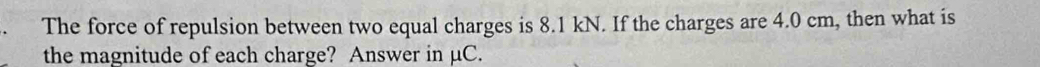 The force of repulsion between two equal charges is 8.1 kN. If the charges are 4.0 cm, then what is 
the magnitude of each charge? Answer in µC.