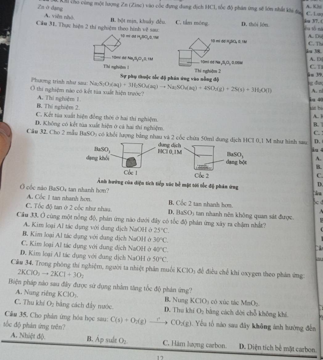 Khi cho cùng một lượng Zn (Zinc) vào cốc đựng dung dịch HCl, tốc độ phản ứng sẽ lớn nhất khi đâ A. Khi
Zn ở dạng
C. Lượ
A. viên nhỏ. B. bột mịn, khuẩy đều. C. tấm mỏng. D. thôi lớn.
âu 37. (
Câu 31. Thực hiện 2 thí nghiệm theo hình vẽ sau:
êu tổ nà
A. Diệ
10 ml dd H₂SO 0.1M 10 ml dd H,SO 0.1M C. Th
âu 38.
10mi dd Na₂S₂O₃0,1M 10ml dd Na ₂S₂O₃ 0.05M
A. D
C. Tả
Thí nghiệm 1 Thí nghiệm 2
âu 39.
Sự phụ thuộc tốc độ phản ứng vào nồng độ
Phương trình như sau: ] Na_2 1g đượ
Ở thí nghiệm nào có kết tùa xuất hiện trước? S_2O_3(aq)+3H_2SO_4(aq)to Na_2SO_4(aq)+4SO_2(g)+2S(s)+3H_2O(l) A. nl
A. Thí nghiệm 1. âu 40
B. Thí nghiệm 2. lát bị
C. Kết tủa xuất hiện đồng thời ở hai thí nghiệm. B. T A.
D. Không có kết tủa xuất hiện ở cả hai thí nghiệm. C. 
Câu 32. Cho 2 mẫu BaSO_3 có khối lượng bằng nhau và 2 cốc chứa 50ml dung  M như hình sau: D. (
âo 4
A.
B.
C.
Ảnh hưởng của diện tích tiếp xúc bề mặt tới tốc độ phản ứng
D.
Ở cốc nào BaSO_4 tan nhanh hơn? hc d
lâu
A. Cốc 1 tan nhanh hơn. B. Cốc 2 tan nhanh hơn.
A
C. Tốc độ tan ở 2 cốc như nhau. D. BaSO_3 tan nhanh nên không quan sát được.
Câu 33. Ở cùng một nồng độ, phản ứng nào dưới đây có tốc độ phản ứng xảy ra chậm nhất?
A. Kim loại Al tác dụng với dung dịch NaOH ở 25°C.
(
B. Kim loại Al tác dụng với dung dịch NaOH ở 30°C.
C. Kim loại Al tác dụng với dung dịch NaOH ở 40°C. Cât
D. Kim loại Al tác dụng với dung dịch NaOH ở 50°C.
sau
Câu 34. Trong phòng thí nghiệm, người ta nhiệt phân muối KClO₃ để điều chế khí oxygen theo phản ứng:
2KClO_3to 2KCl+3O_2
Biện pháp nào sau đây được sử dụng nhằm tăng tốc độ phản ứng?
A. Nung riêng KClO_3. B. Nung KCIO_3 có xúc tác MnO_2. a
C. Thu khí O_2 bằng cách đầy nước. D. Thu khí O_2 bằng cách dời chỗ không khí. ,
Câu 35. Cho phản ứng hóa học sau: C(s)+O_2(g)xrightarrow t°CO_2(g). Yếu tố nào sau đây không ảnh hưởng đến
ốc độ phản ứng trên?
A. Nhiệt độ. B. Áp suất O_2. C. Hàm lượng carbon. D. Diện tích bề mặt carbon.
12