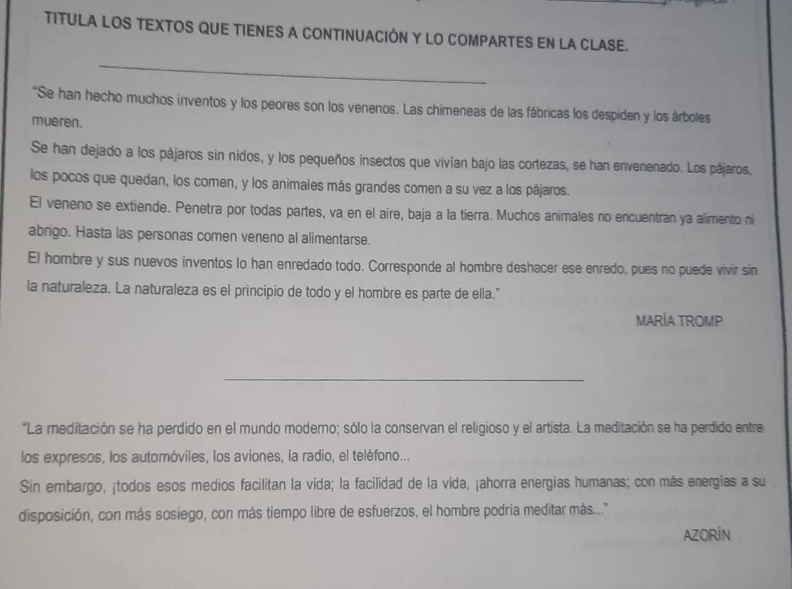 TITULA LOS TEXTOS QUE TIENES A CONTINUACIÓN Y LO COMPARTES EN LA CLASE. 
_ 
"Se han hecho muchos inventos y los peores son los venenos. Las chimeneas de las fábricas los despiden y los árboles 
mueren. 
Se han dejado a los pájaros sin nidos, y los pequeños insectos que vivían bajo las cortezas, se han envenenado. Los pájaros, 
los pocos que quedan, los comen, y los animales más grandes comen a su vez a los pájaros. 
El veneno se extiende. Penetra por todas partes, va en el aire, baja a la tierra. Muchos animales no encuentran ya alimento ni 
abrigo. Hasta las personas comen veneno al alimentarse. 
El hombre y sus nuevos inventos lo han enredado todo. Corresponde al hombre deshacer ese enredo, pues no puede vivir sin 
la naturaleza. La naturaleza es el principio de todo y el hombre es parte de ella." 
MARÍA TROMP 
_ 
"La meditación se ha perdido en el mundo moderno; sólo la conservan el religioso y el artista. La meditación se ha perdido entre 
los expresos, los automóviles, los aviones, la radio, el teléfono... 
Sin embargo, ¡todos esos medios facilitan la vida; la facilidad de la vida, ¡ahorra energías humanas; con más energías a su 
disposición, con más sosiego, con más tiempo libre de esfuerzos, el hombre podría meditar más..." 
AZORIN