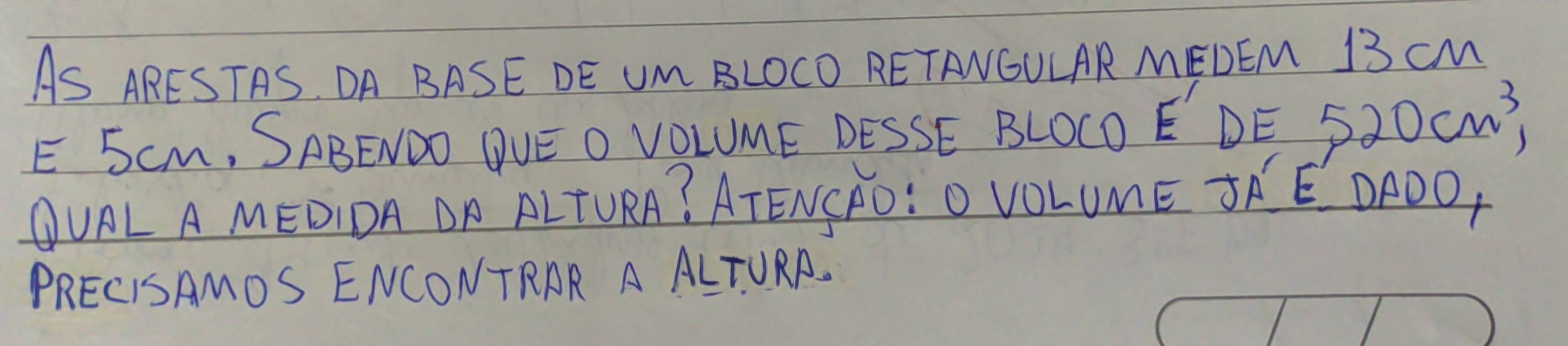 AS ARESTAS OA BASE DE UM BLOCO RETANOULAR MEDEM 13 cM
E 5CM, SABENDO QUE O VOLUME DESSE BLOCO E DE 520cm^3, 
OURL A MEDIDA ON ALTURA? ATENSRO: O VOLUME TRE DFOO, 
PRECISAMOS ENCONTRAR A ALTURA.