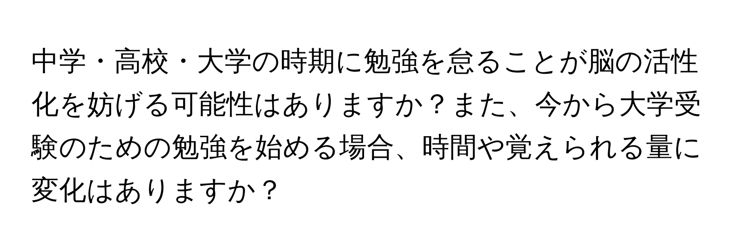 中学・高校・大学の時期に勉強を怠ることが脳の活性化を妨げる可能性はありますか？また、今から大学受験のための勉強を始める場合、時間や覚えられる量に変化はありますか？