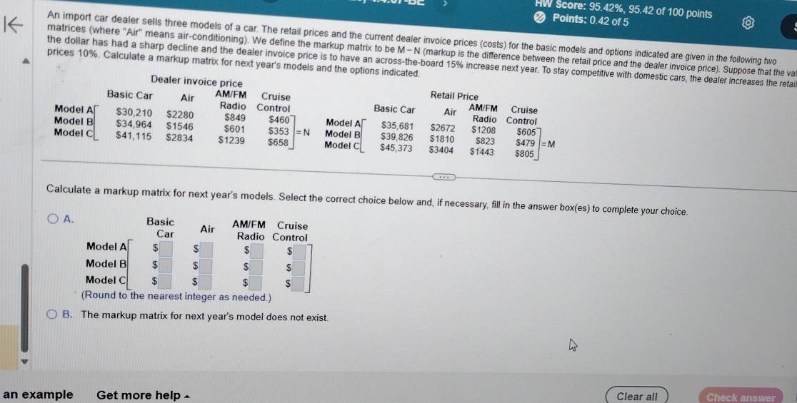 HW Score: 95.42%, 95.42 of 100 points
Points: 0.42 of 5
An import car dealer sells three models of a car. The retail prices and the current dealer invoice prices (costs) for the basic models and options indicated are given in the following two
matrices (where 'Air' means air-conditioning). We define the markup matrix to be M- N (markup is the difference between the retail price and the dealer invoice price). Suppose that the va
the dollar has had a sharp decline and the dealer invoice price is to have an across-the-board 15% increase next year. To stay competitive with domestic cars, the dealer increases the retai
prices 10%. Calculate a markup matrix for next year's models and the options indicated.
Dealer invoice price Retail Price
Basic Car Air AM/FM Radio Control Cruise Basic Car AM/FM Cruise
Model A $30.210 $2280 $849 $460 Model A $35,681 Air Radio Control
Model B $34,964 $1546 $601 $353 Model B $39,826 $1810 $2672 $1208 $823 $605
Model C $41,115 $2834 $1239 $658 = N Model C $45,373 $3404 $1443 $805 $479 | = M
Calculate a markup matrix for next year's models. Select the correct choice below and, if necessary, fill in the answer box(es) to complete your choice.
est integer as needed.)
B. The markup matrix for next year's model does not exist.
an example Get more help Clear all Check answer