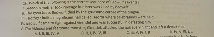 Which of the following is the correct sequence of Beowulf's events?
I. Grendel’s mother took revenge but later was killed by Beowulf.
II. The great hero, Beowulf, died by the gruesome corpse of the dragon.
III. Hrothgar built a magnificent hall called Heorot where celebrations were held.
IV. Beowulf came to fight against Grendel and was successful in defeating him.
V. The hideous and fearsome monster, Grendel, attacked the hall every night and left it devastated.
A. I, II, III, IV, V B. II, I, IV, V, III C. III, V, IV, I, I D. IV, V, III, I, I