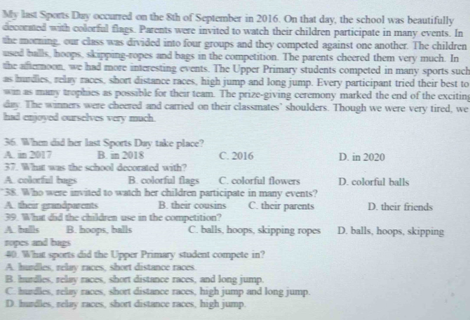 My last Sports Day occurred on the 8th of September in 2016. On that day, the school was beautifully
decorated with colorful flags. Parents were invited to watch their children participate in many events. In
the morning, our class was divided into four groups and they competed against one another. The children
used halls, hoops, skipping-ropes and bags in the competition. The parents cheered them very much. In
the afternoon, we had more interesting events. The Upper Primary students competed in many sports such
as hurdles, relay races, short distance races, high jump and long jump. Every participant tried their best to
win as many trophies as possible for their team. The prize-giving ceremony marked the end of the exciting
day. The winners were cheered and carried on their classmates’ shoulders. Though we were very tired, we
had enjoyed ourselves very much.
36. When did her last Sports Day take place?
A. in 2017 B. in 2018 C. 2016 D. in 2020
37. What was the school decorated with?
A. colorful bags B. colorful flags C. colorful flowers D. colorful balls
38. Who were invited to watch her children participate in many events?
A their grandparents B. their cousins C. their parents D. their friends
39. What did the children use in the competition?
A balls B. hoops, balls C. balls, hoops, skipping ropes D. balls, hoops, skipping
ropes and bags
40. What sports did the Upper Primary student compete in?
A. hurdles, relay races, short distance races.
B. hurdles, relay races, short distance races, and long jump.
C. hurdles, relay races, short distance races, high jump and long jump.
D. hurdles, relay races, short distance races, high jump.