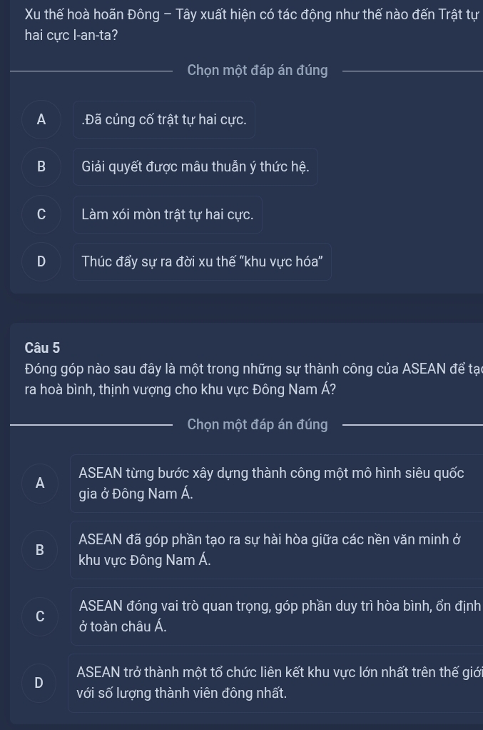 Xu thế hoà hoãn Đông - Tây xuất hiện có tác động như thế nào đến Trật tự
hai cực l-an-ta?
Chọn một đáp án đúng
A Đã củng cố trật tự hai cực.
B Giải quyết được mâu thuẫn ý thức hệ.
C Làm xói mòn trật tự hai cực.
D Thúc đẩy sự ra đời xu thế “khu vực hóa”
Câu 5
Đóng góp nào sau đây là một trong những sự thành công của ASEAN để tạc
ra hoà bình, thịnh vượng cho khu vực Đông Nam Á?
Chọn một đáp án đúng
A ASEAN từng bước xây dựng thành công một mô hình siêu quốc
gia ở Đông Nam Á.
ASEAN đã góp phần tạo ra sự hài hòa giữa các nền văn minh ở
B khu vực Đông Nam Á.
ASEAN đóng vai trò quan trọng, góp phần duy trì hòa bình, ổn định
C ở toàn châu Á.
ASEAN trở thành một tổ chức liên kết khu vực lớn nhất trên thế giới
D
với số lượng thành viên đông nhất.