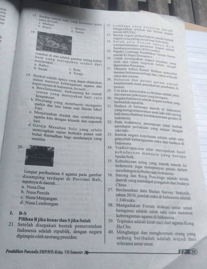 bih
ruh
alah 17. Berikut adalah suku yang mendiami pulau
jawa, kecuali
lah b. Bugis
22. Lembaga yang berperan dalam
a. Madura c. Betawi mengesahkan wilayah dan hestak negar
adalah BPUPKI
d. Sunda 23. Bentuk negara serikat/federal adalah beutuk
k
18. 24. Salah satu bentuk upaya Ssik
negara yang paling cocok bagi Indonesia 
mempertahankan persatuan negara adaiak 
Surabaya peristiwa 10 November
25. Pendiri Lembaga Pendidikan Taman Siswa
adalah Ki Hajar Dewantara
Gambar di atas adalah gambar tebing kubur utuh dan tidak terpecah belah, sangat
26. Untuk mewujudkan negara kesatuan yang
masyarakat
batu yang merupakan tradisi dari diperlukan Persatuan
b. Sasak d. Toraja
27. Menurut Alfred Russel Wallace menyebut
a. Baduy c. Rote daratan Indonesia terbagi dua, yakni wilayah
utara dan selatan.
28. Nelayan dan petani garam adalah
19. Berikut adalah upaya yang dapat dilakukan karakteristik mata pencaharian penduduk di
dalam merawat keberagaman agama dan pesisir.
kepercayaan di Indonesia, kecuali 29. Ciri khas masyarakat perkotaan adalah jenis
teman yang merayakan hari raya
a. Bersilaturahmi, berkunjung ke rumah 30. Negara Indonesia adalah negara serikat yang
dan macam pekerjaan yang beragam.
keagamaan.
berbentuk republik.
b. Pecalang yang membantu mengatur 31. Budaya di beberapa daerah di Indonesia
parkir dan lalu lintas saat Sholat Idhul yang mengistimewakan anak laki-laki sering
Fitri kali menyebabkan ketidaksetaraan gender di
Indonesia.
agama kita dengan khusuk dan sepenuh
c. Menjalankan ibadah dan sembahyang 32. Pada kodratnya, perempuan tidak berhak
hati. mendapat perlakuan yang sejajar dengan
laki-laki .
menyiapkan sajian berbuka puasa saat
d. Gereja Manahan Solo yang selalu 33. Bentuk negara kepulauan adalah salah satu
bulan Ramadhan bagi saudaranya yang penyebab keberagaman suku dan budaya di
Indonesia
muslim. 34. Tradisi/upacara adat merupakan hasil
20.
kebudayaan manusia yang berupa
benda/fisik.
35. Kebudayaan asing yang masuk masuk ke
Indonesia juga mempunyai peran dalam
membangun kebudayaan Indonesia.
Tempat peribadatan 6 agama pada gambar 36. Barong dan Reog Ponorogo adalah tarian
disamping terdapat di Provinsi Bali, daerah yang mendapat pengaruh dari budaya
tepatnya di daerah... . China
a. Nusa Dua 37. Berdasarkan data Badan Survey Statistik,
b. Nusa Penida tahun 2010, jumlah suku di Indonesia adalah
c. Nusa Menjangan 1.340 suku
d. Nusa Lembongan 38. Mengadakan Forum diskusi antar umat
beragama adalah salah satu cara merawat
I. B-S keberagaman agama di Indonesia.
Pilihan B jika benar dan S jika Salah 39. Tripitaka adalah kitab suci dari agama Kong
21. Setelah disepakati bentuk pemerintahan Hu Chu
Indonesia adalah republik, dengan negara 40. Menghargai dan menghormati orang yang
dipimpin oleh seorang presiden. sedang beribadah adalah wujud dari
toleransi antar umat.
Pendidikan Pancasila SMP/MTs Kelas. VII Semester 2 o 29