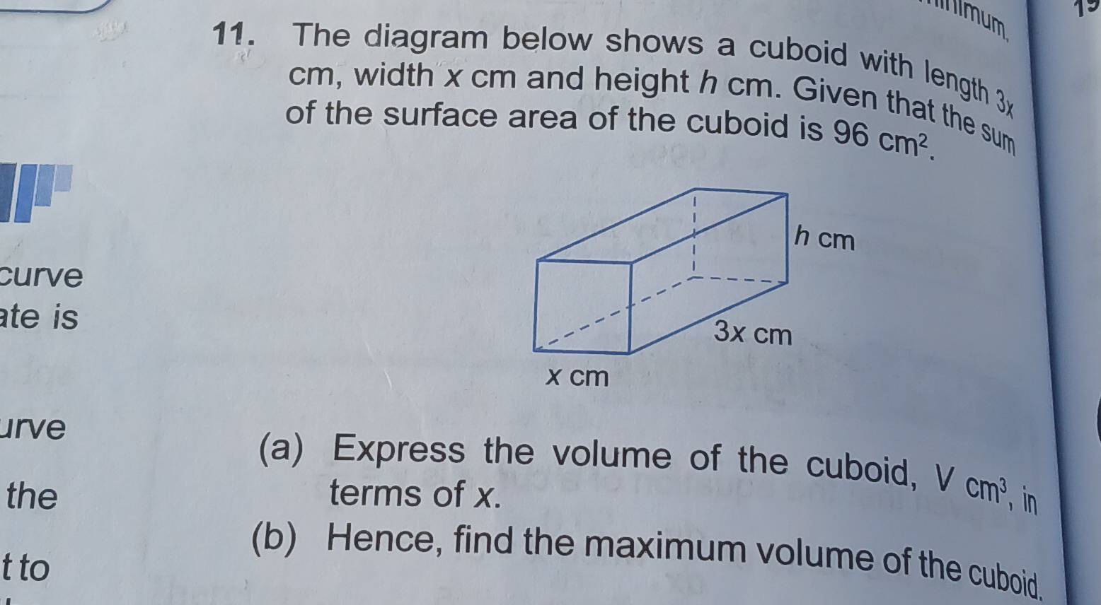 lmum 
19 
11. The diagram below shows a cuboid with length 3x
cm, width x cm and height h cm. Given that the sum 
of the surface area of the cuboid is 96cm^2. 
curve 
ate is 
urve 
(a) Express the volume of the cuboid, Vcm^3 in 
the terms of x. 
(b) Hence, find the maximum volume of the cuboid. 
t to