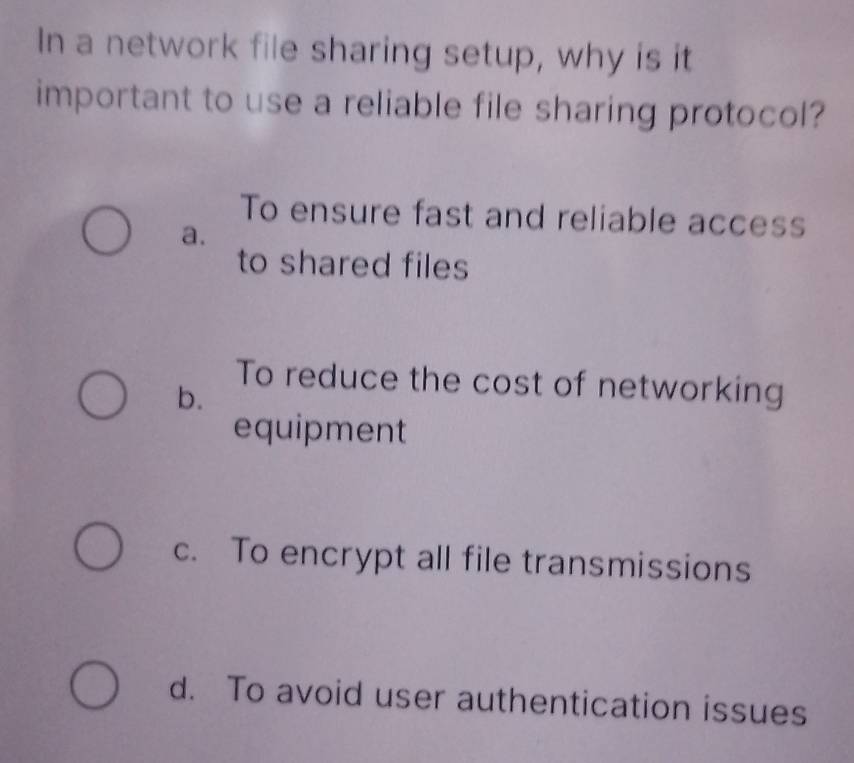 In a network file sharing setup, why is it
important to use a reliable file sharing protocol?
To ensure fast and reliable access
a.
to shared files
To reduce the cost of networking
b.
equipment
c. To encrypt all file transmissions
d. To avoid user authentication issues