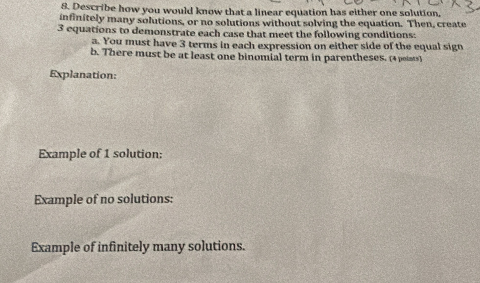 Describe how you would know that a linear equation has either one solution, 
infinitely many solutions, or no solutions without solving the equation. Then, create
3 equations to demonstrate each case that meet the following conditions: 
a. You must have 3 terms in each expression on either side of the equal sign 
b. There must be at least one binomial term in parentheses. (4 points) 
Explanation: 
Example of 1 solution: 
Example of no solutions: 
Example of infinitely many solutions.