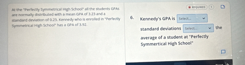 At the 'Perfectly Symmetrical High School'' all the students GPAs * REQUIRED 1 
are normally distributed with a mean GPA of 3.23 and a 
standard deviation of 0.25. Kennedy who is enrolled in "Perfectly 6. Kennedy's GPA is Select... 
Symmetrical High School" has a GPA of 3.92. Select... the 
standard deviations 
average of a student at "Perfectly 
Symmertical High School"