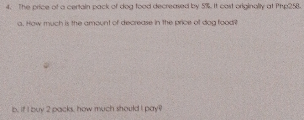 The price of a certain pack of dog food decreased by 5%. It cost originally at Php258. 
a. How much is the amount of decrease in the price of dog food? 
b. If I buy 2 packs, how much should I pay?