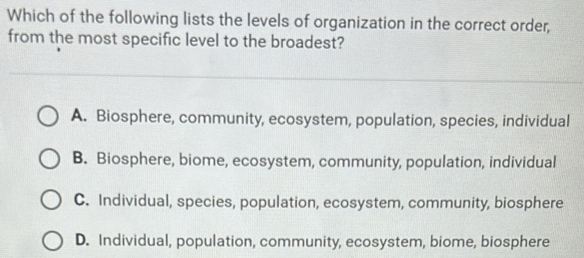 Which of the following lists the levels of organization in the correct order,
from the most specific level to the broadest?
A. Biosphere, community, ecosystem, population, species, individual
B. Biosphere, biome, ecosystem, community, population, individual
C. Individual, species, population, ecosystem, community, biosphere
D. Individual, population, community, ecosystem, biome, biosphere