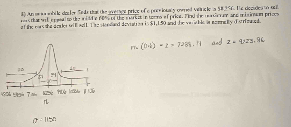 An automobile dealer finds that the average price of a previously owned vehicle is $8,256. He decides to sell 
cars that will appeal to the middle 60% of the market in terms of price. Find the maximum and minimum prices 
of the cars the dealer will sell. The standard deviation is $1,150 and the variable is normally distributed.