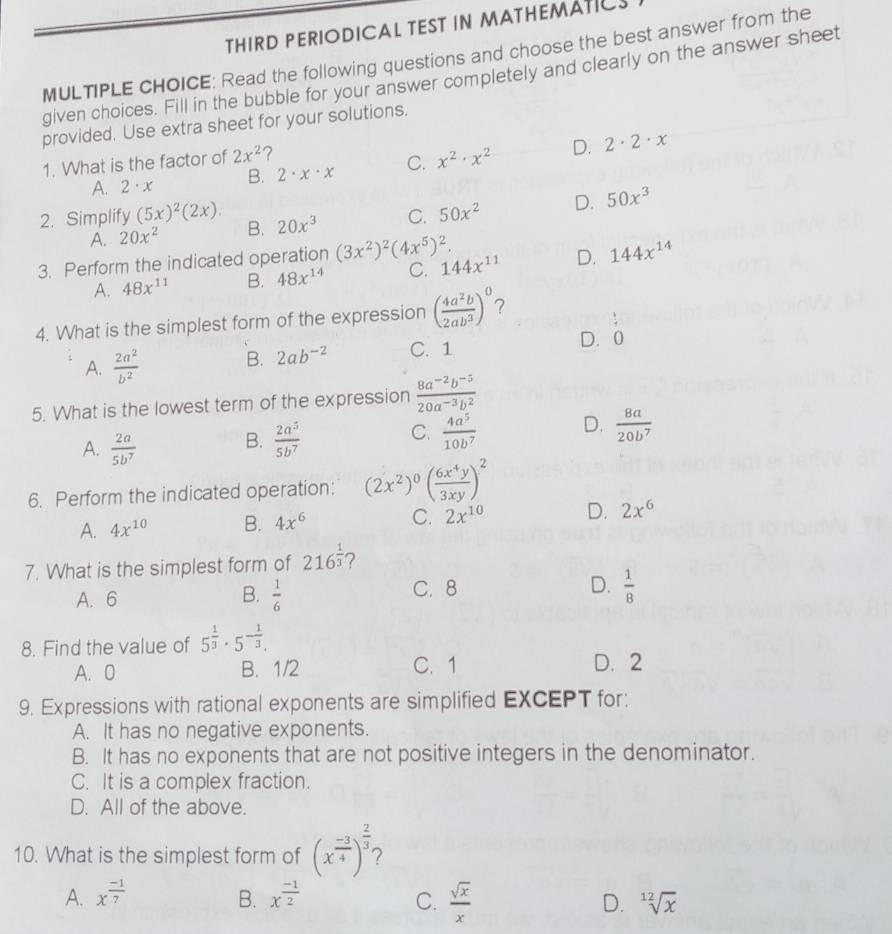 THIRD PERIODICAL TEST IN MATHEMATICS
MULTIPLE CHOICE: Read the following questions and choose the best answer from the
given choices. Fill in the bubble for your answer completely and clearly on the answer sheet
provided. Use extra sheet for your solutions.
1. What is the factor of 2x^2 ?
A. 2· x B. 2· x· x C. x^2· x^2 D. 2· 2· x
2. Simplify (5x)^2(2x). B. 20x^3 C. 50x^2 D. 50x^3
A. 20x^2
3. Perform the indicated operation (3x^2)^2(4x^5)^2.
A. 48x^(11) B. 48x^(14) C. 144x^(11) D. 144x^(14)
4. What is the simplest form of the expression ( 4a^2b/2ab^3 )^0 7
 1/4 
A.  2a^2/b^2  B. 2ab^(-2) C. 1
D. 0
5. What is the lowest term of the expression  (8a^(-2)b^(-5))/20a^(-3)b^2 
A.  2a/5b^7 
B.  2a^5/5b^7   4a^5/10b^7  D.  8a/20b^7 
C.
6. Perform the indicated operation: (2x^2)^0( 6x^4y/3xy )^2
A. 4x^(10) B. 4x^6 C. 2x^(10) D. 2x^6
7. What is the simplest form of 216^(frac 1)3 7
A. 6  1/6  C. 8 D.  1/8 
B.
8. Find the value of 5^(frac 1)3· 5^(-frac 1)3.
A. 0 B. 1/2 C. 1 D. 2
9. Expressions with rational exponents are simplified EXCEPT for:
A. It has no negative exponents.
B. It has no exponents that are not positive integers in the denominator.
C. It is a complex fraction.
D. All of the above.
10. What is the simplest form of (x^(frac -3)4)^ 2/3 
A. x^(frac -1)7 B. x^(frac -1)2 C.  sqrt(x)/x  D. sqrt[12](x)