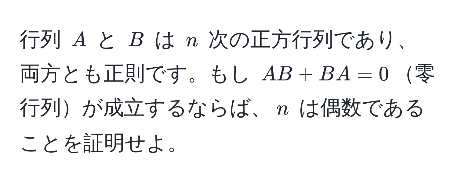 行列 $A$ と $B$ は $n$ 次の正方行列であり、両方とも正則です。もし $AB + BA = 0$零行列が成立するならば、$n$ は偶数であることを証明せよ。