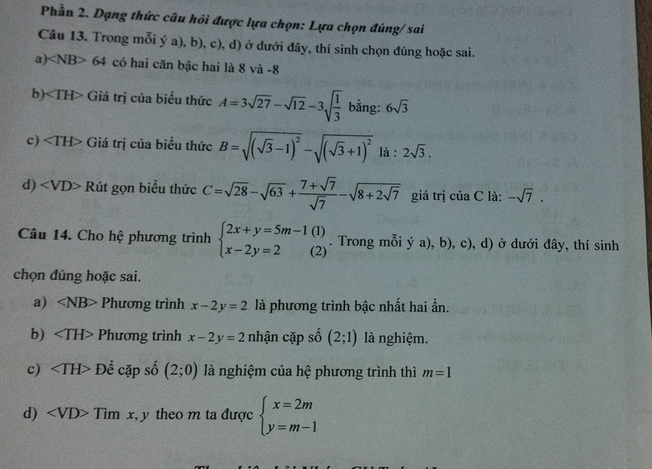 Phần 2. Dạng thức câu hồi được lựa chọn: Lựa chọn đúng/ sai 
Câu 13. Trong mỗi ý a), b), c), d) ở dưới đây, thí sinh chọn đúng hoặc sai. 
a) ∠ NB>64 4 có hai căn bậc hai là 8 và -8
b) Giá trị của biểu thức A=3sqrt(27)-sqrt(12)-3sqrt(frac 1)3 bằng: 6sqrt(3)
c) Giá trị của biểu thức B=sqrt((sqrt 3)-1)^2-sqrt((sqrt 3)+1)^2 là : 2sqrt(3). 
d) Rút gọn biểu thức C=sqrt(28)-sqrt(63)+ (7+sqrt(7))/sqrt(7) -sqrt(8+2sqrt 7) giá trị của C là: -sqrt(7). 
Câu 14. Cho hệ phương trình beginarrayl 2x+y=5m-1(1) x-2y=2(2)endarray.. Trong mỗi ý a), b), c), d) ở dưới đây, thí sinh 
chọn đúng hoặc sai. 
a) Phương trình x-2y=2 là phương trình bậc nhất hai ẩn. 
b) Phương trình x-2y=2 nhận cặp số (2;1) là nghiệm. 
c) Để cặp số (2;0) là nghiệm của hệ phương trình thì m=1
d) Tim x, y theo m ta được beginarrayl x=2m y=m-1endarray.