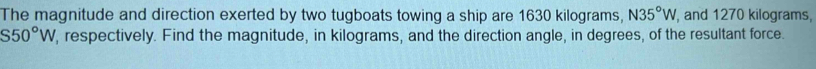 The magnitude and direction exerted by two tugboats towing a ship are 1630 kilograms, N35°W , and 1270 kilograms,
S50°W , respectively. Find the magnitude, in kilograms, and the direction angle, in degrees, of the resultant force.