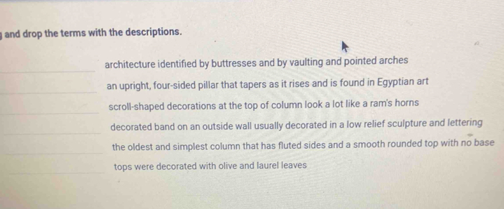 and drop the terms with the descriptions. 
_ 
architecture identified by buttresses and by vaulting and pointed arches 
_ 
an upright, four-sided pillar that tapers as it rises and is found in Egyptian art 
_ 
scroll-shaped decorations at the top of column look a lot like a ram's horns 
_ 
decorated band on an outside wall usually decorated in a low relief sculpture and lettering 
_ 
the oldest and simplest column that has fluted sides and a smooth rounded top with no base 
_ 
tops were decorated with olive and laurel leaves