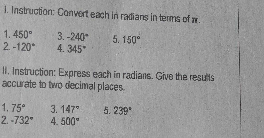 Instruction: Convert each in radians in terms of π. 
1. 450° 3. -240° 5. 150°
2. -120° 4. 345°
II. Instruction: Express each in radians. Give the results 
accurate to two decimal places. 
1. 75° 3. 147° 5. 239°
2. -732° 4. 500°