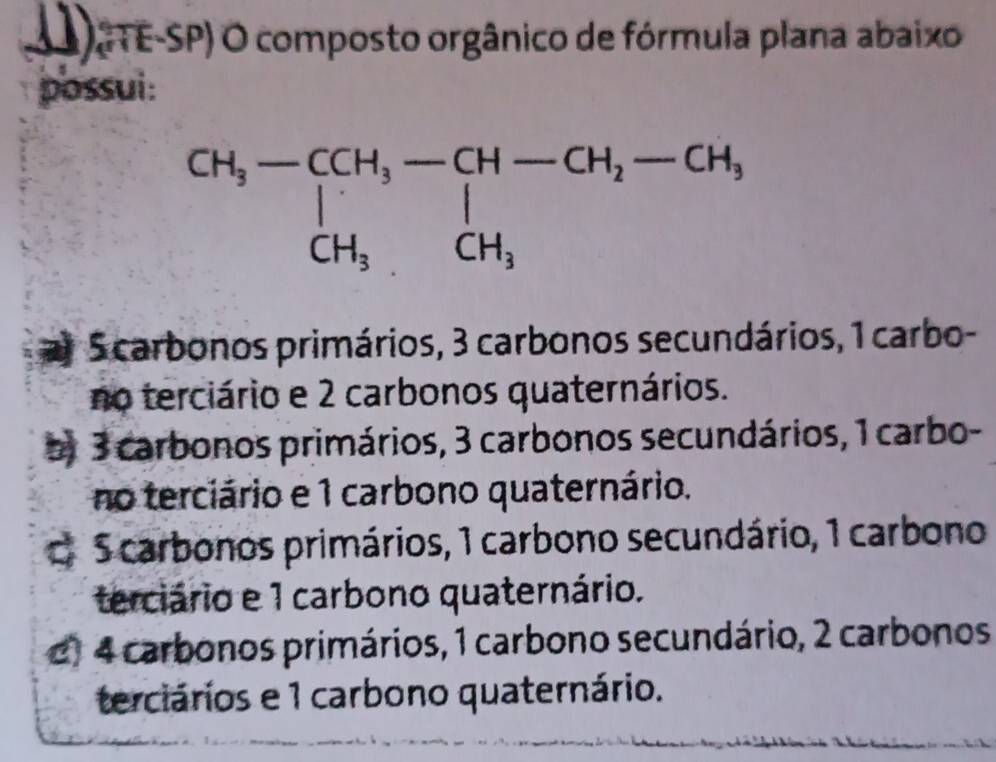 (1) DGTE-SP) O composto orgânico de fórmula plana abaixo
possui:
a S carbonos primários, 3 carbonos secundários, 1 carbo-
no terciário e 2 carbonos quaternários.
o 3 carbonos primários, 3 carbonos secundários, 1 carbo-
no terciário e 1 carbono quaternário.
C. 5 carbonos primários, 1 carbono secundário, 1 carbono
terciário e 1 carbono quaternário.
e) 4 carbonos primários, 1 carbono secundário, 2 carbonos
terciários e 1 carbono quaternário.