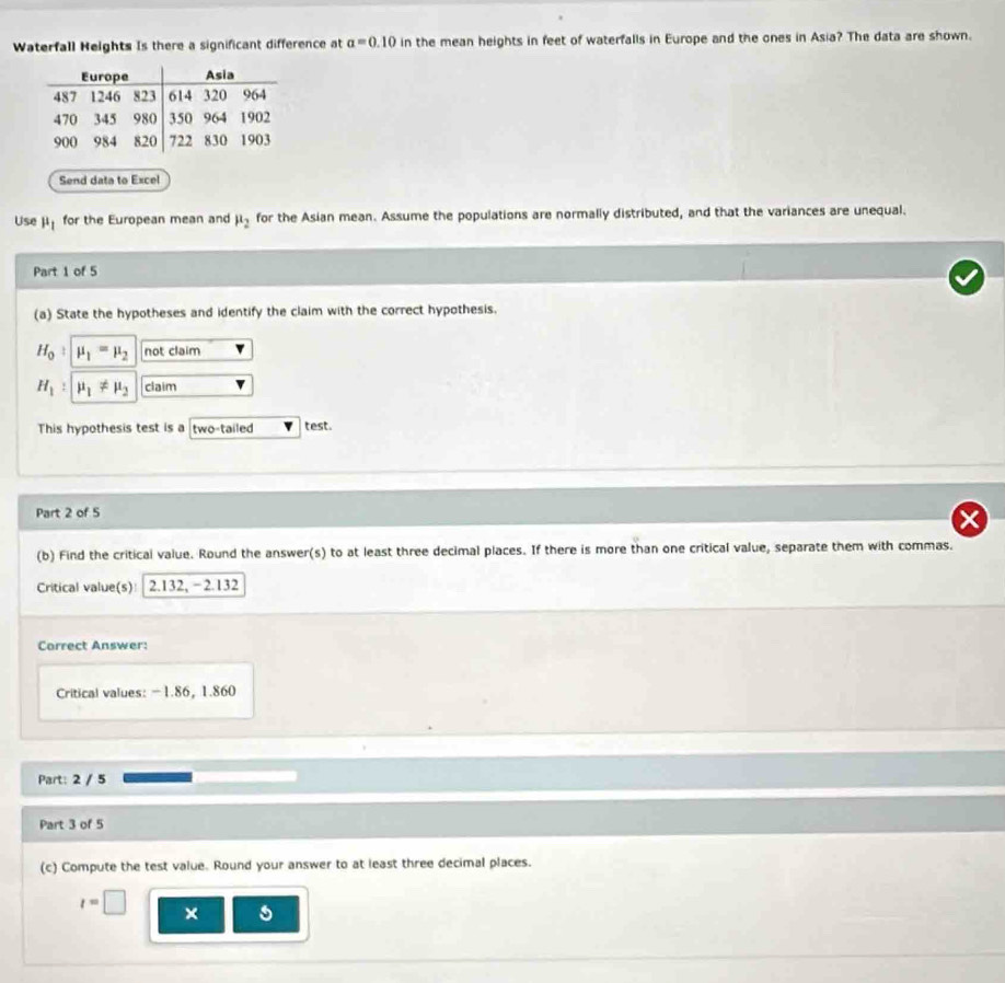 Waterfall Heights Is there a significant difference at a=0.10 in the mean heights in feet of waterfalls in Europe and the ones in Asia? The data are shown. 
Send data to Excel 
Use ji for the European mean and mu _2 for the Asian mean. Assume the populations are normally distributed, and that the variances are unequal. 
Part 1 of 5 
(a) State the hypotheses and identify the claim with the correct hypothesis.
H_0 mu _1=mu _2 not claim
H_1 : mu _1!= mu _2 claim 
This hypothesis test is a two-tailed test. 
Part 2 of 5 
(b) Find the critical value. Round the answer(s) to at least three decimal places. If there is more than one critical value, separate them with commas. 
Critical value(s): 2.132, - 2.132
Correct Answer: 
Critical values: - 1.86 ， 1.860
Part: 2 / 5 
Part 3 of 5 
(c) Compute the test value. Round your answer to at least three decimal places.
t=□ ×