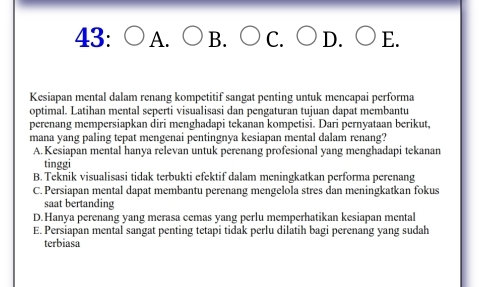 43: A. B. C. D. E.
Kesiapan mental dalam renang kompetitif sangat penting untuk mencapai performa
optimal. Latihan mental seperti visualisasi dan pengaturan tujuan dapat membantu
perenang mempersiapkan diri menghadapi tekanan kompetisi. Dari pernyataan berikut,
mana yang paling tepat mengenai pentingnya kesiapan mental dalam renang?
A. Kesiapan mental hanya relevan untuk perenang profesional yang menghadapi tekanan
tinggi
B. Teknik visualisasi tidak terbukti efektif dalam meningkatkan performa perenang
C. Persiapan mental dapat membantu perenang mengelola stres dan meningkatkan fokus
saat bertanding
D. Hanya perenang yang merasa cemas yang perlu memperhatikan kesiapan mental
E. Persiapan mental sangat penting tetapi tidak perlu dilatih bagi perenang yang sudah
terbiasa