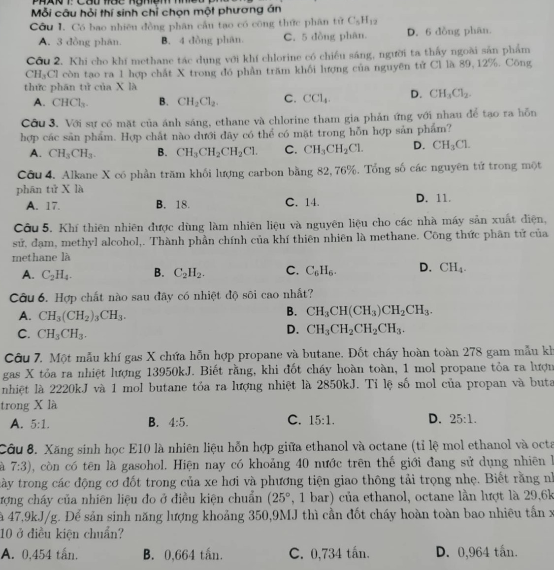 Mỗi câu hỏi thí sinh chỉ chọn một phương án
Côu I. Có bao nhiều đồng phân cầu tạo có công thức phân tử C_5H_12
A. 3 đồng phân. B. 4 đồng phân. C. 5 đồng phân. D. 6 đồng phân.
Cầu 2. Khi cho khí methane tác dụng với khí chlorine có chiếu sáng, người ta thấy ngoài sản phẩm
CH_3Cl còn tạo ra 1 hợp chất X trong đó phần trăm khối lượng của nguyên tử Cl là 89,12%. Công
thức phân tử của X là
A. CHCl_3. B. CH_2Cl_2.
C. CCl_4.
D. CH_3Cl_2.
Cầu 3. Với sự có mặt của ánh sáng, ethane và chlorine tham gia phản ứng với nhau để tạo ra hỗn
hợp các sản phẩm. Hợp chất nào dưới dây có thể có mặt trong hỗn hợp sản phẩm?
A. CH_3CH_3. B. CH_3CH_2CH_2Cl. C. CH_3CH_2Cl. D. CH_3Cl.
Câu 4. Alkane X có phần trăm khối lượng carbon bằng 82, 76%. Tổng số các nguyên tử trong một
phân tử X là
A. 17. B. 18. C. 14.
D. 11.
Câu 5. Khí thiên nhiên được dùng làm nhiên liệu và nguyên liệu cho các nhà máy sản xuất điện,
sử, đạm, methyl alcohol,. Thành phần chính của khí thiên nhiên là methane. Công thức phân tử của
methane là
D.
A. C_2H_4. B. C_2H_2. C. C_6H_6. CH_4.
Câu 6. Hợp chất nào sau đây có nhiệt độ sôi cao nhất?
A. CH_3(CH_2)_3CH_3.
B. CH_3CH(CH_3)CH_2CH_3.
C. CH_3CH_3.
D. CH_3CH_2CH_2CH_3.
Câu 7. Một mẫu khí gas X chứa hỗn hợp propane và butane. Đốt cháy hoàn toàn 278 gam mẫu kh
gas X tỏa ra nhiệt lượng 13950kJ. Biết rằng, khi đốt cháy hoàn toàn, 1 mol propane tỏa ra lượn
nhiệt là 2220kJ và 1 mol butane tỏa ra lượng nhiệt là 2850kJ. Tỉ lệ số mol của propan và buta
trong X là
C.
A. 5:1. B. 4:5. 15:1. D. 25:1.
Câu 8. Xăng sinh học E10 là nhiên liệu hỗn hợp giữa ethanol và octane (tỉ lệ mol ethanol và octa
a 7:3) , còn có tên là gasohol. Hiện nay có khoảng 40 nước trên thế giới đang sử dụng nhiên là
này trong các động cơ đốt trong của xe hơi và phương tiện giao thông tải trọng nhẹ. Biết rằng nh
ượng cháy của nhiên liệu đo ở điều kiện chuẩn (25° , 1 bar) của ethanol, octane lần lượt là 29,6k
à 47,9kJ/g. Để sản sinh năng lượng khoảng 350,9MJ thì cần đốt cháy hoàn toàn bao nhiêu tấn x
10 ở điều kiện chuẩn?
A. 0,454 tấn. B. 0,664 tấn. C. 0,734 tấn. D. 0,964 tấn.