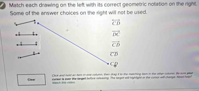 Match each drawing on the left with its correct geometric notation on the right.
Some of the answer choices on the right will not be used.
Click and hold an item in one column, then drag it to the matching item in the other column. Be sure your
Clear cursor Is over the target before releasing. The target will highlight or the cursor will change. Need help?
Watch this video.