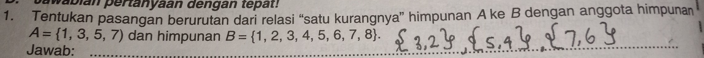 Sawabian pertanyaan dengan tepat: 
1. Tentukan pasangan berurutan dari relasi “satu kurangnya” himpunan A ke B dengan anggota himpunan
A= 1,3,5,7) dan himpunan B= 1,2,3,4,5,6,7,8. 
Jawab: