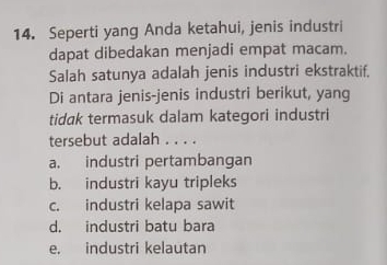 Seperti yang Anda ketahui, jenis industri
dapat dibedakan menjadi empat macam.
Salah satunya adalah jenis industri ekstraktif.
Di antara jenis-jenis industri berikut, yang
tidak termasuk dalam kategori industri
tersebut adalah . . . .
a. industri pertambangan
b. industri kayu tripleks
c. industri kelapa sawit
d. industri batu bara
e. industri kelautan