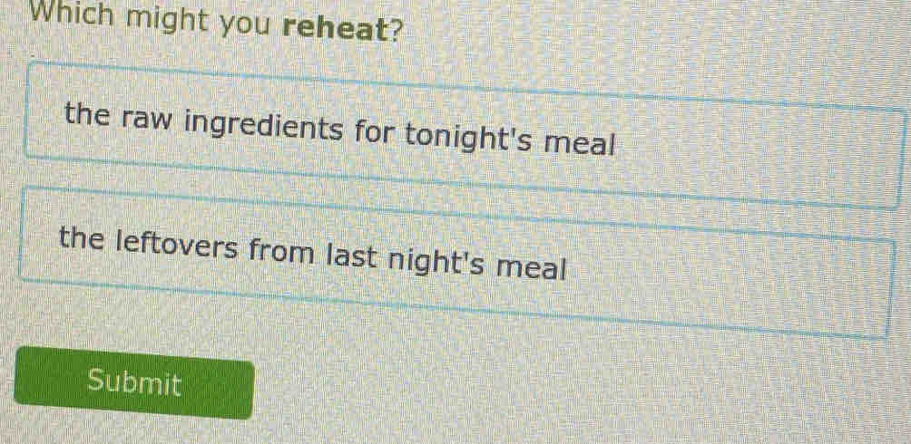 Which might you reheat?
the raw ingredients for tonight's meal
the leftovers from last night's meal
Submit