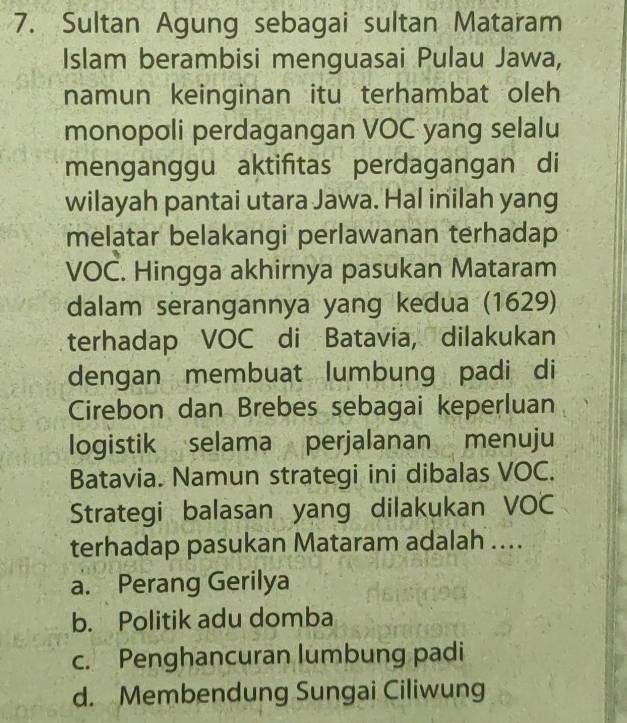 Sultan Agung sebagai sultan Mataram
Islam berambisi menguasai Pulau Jawa,
namun keinginan itu terhambat oleh
monopoli perdagangan VOC yang selalu
menganggu aktifitas perdagangan di
wilayah pantai utara Jawa. Hal inilah yang
melatar belakangi perlawanan terhadap
VOC. Hingga akhirnya pasukan Mataram
dalam serangannya yang kedua (1629)
terhadap VOC di Batavia, dilakukan
dengan membuat lumbung padi di
Cirebon dan Brebes sebagai keperluan
logistik selama perjalanan menuju
Batavia. Namun strategi ini dibalas VOC.
Strategi balasan yang dilakukan VOC
terhadap pasukan Mataram adalah ....
a. Perang Gerilya
b. Politik adu domba
c. Penghancuran lumbung padi
d. Membendung Sungai Ciliwung