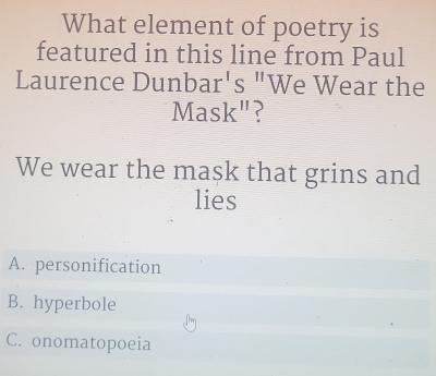 What element of poetry is
featured in this line from Paul
Laurence Dun bar's'' We Wear the
A fask'' ?
We wear the mask that grins and
lies
A. personification
B. hyperbole
C. onomatopoeia