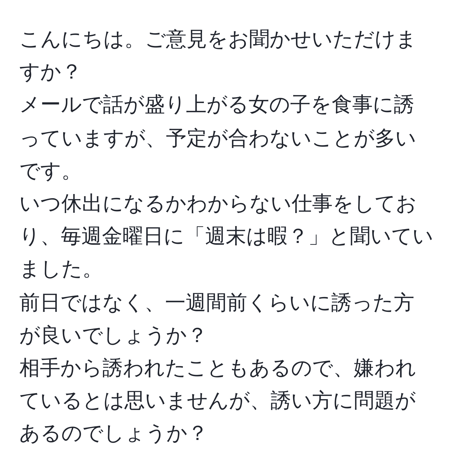 こんにちは。ご意見をお聞かせいただけますか？  
メールで話が盛り上がる女の子を食事に誘っていますが、予定が合わないことが多いです。  
いつ休出になるかわからない仕事をしており、毎週金曜日に「週末は暇？」と聞いていました。  
前日ではなく、一週間前くらいに誘った方が良いでしょうか？  
相手から誘われたこともあるので、嫌われているとは思いませんが、誘い方に問題があるのでしょうか？