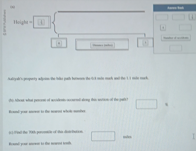 Answer Bank 
a 11cight=□^ □  4 □
Number of aceidents 
o 
Distance (miles) 
Aaliyah's property adjoins the bike path between the 0.8 mile mark and the 1.1 mile mark. 
(b) About what percent of accidents occurred along this section of the path? 
Round your answer to the nearest whole number. 
(c) Find the 70th percentile of this distribution. □ miles
Round your answer to the nearest tenth.