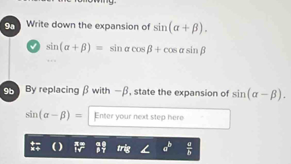 9a Write down the expansion of sin (alpha +beta ).
sin (alpha +beta )=sin alpha cos beta +cos alpha sin beta
9 By replacing β with —β, state the expansion of sin (alpha -beta ).
sin (alpha -beta )= Enter your next step here 
() π∞ a
β
a^b  a/b 