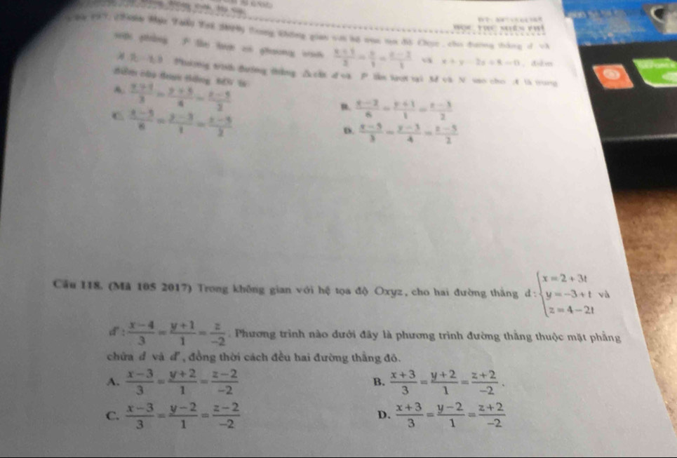 9y 197 (an Mạc Tani Yai Sợn trong không gian vai bộ con ta đồ Chục , cho đương tháng d và Hoc Thể Nên Phi
sp pháng F the tan ci phương cah  (x+1)/3 = x/1 = (x-1)/1  v x+y-2z+8=0 ， dskm
3 Phning tish duing thing △chs d ca P tke laot tai 3d ca N sao cho 4 t5 tong
di co dư tng tN W
A.  (x+1)/3 = (y+5)/4 = (z-5)/2 
C  (x-5)/8 = (y-3)/1 = (x-5)/2 
R.  (x-2)/6 = (y+1)/1 = (z-3)/2 
D.  (x-5)/3 - (y-3)/4 = (z-5)/2 
Cầu 118. (Mã 105 2017) Trong không gian với hệ tọa độ Oxyz, cho hai đường thắng d:beginarrayl x=2+3t y=-3+twh z=4-2tendarray.
d:  (x-4)/3 = (y+1)/1 = z/-2  Phương trình nào đưới đây là phương trình đường thằng thuộc mặt phẳng
chữa đ và đ, đồng thời cách đều hai đường thắng đô.
A.  (x-3)/3 = (y+2)/1 = (z-2)/-2   (x+3)/3 = (y+2)/1 = (z+2)/-2 .
B.
C.  (x-3)/3 = (y-2)/1 = (z-2)/-2   (x+3)/3 = (y-2)/1 = (z+2)/-2 
D.