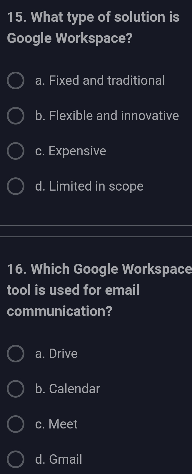 What type of solution is
Google Workspace?
a. Fixed and traditional
b. Flexible and innovative
c. Expensive
d. Limited in scope
16. Which Google Workspace
tool is used for email
communication?
a. Drive
b. Calendar
c. Meet
d. Gmail