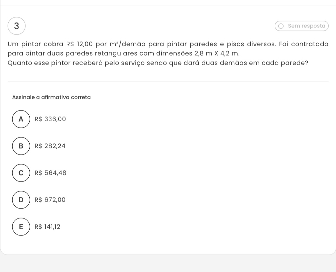 Sem resposta
Um pintor cobra R$ 12,00 por m^2/ demão para pintar paredes e pisos diversos. Foi contratado
para pintar duas paredes retangulares com dimensões 2,8m* 4,2m. 
Quanto esse pintor receberá pelo serviço sendo que dará duas demãos em cada parede?
Assinale a afirmativa correta
A R$ 336,00
B R$ 282,24
C  R$ 564,48
D  R$ 672,00
E  R$ 141,12